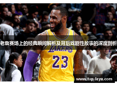 老詹赛场上的经典瞬间解析及背后戏剧性故事的深度剖析