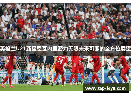 英格兰U21新星恩瓦内里潜力无限未来可期的全方位展望 英格兰U21新星恩瓦内里潜力无限未来可期的全方位展望