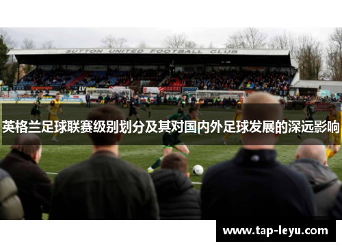 英格兰足球联赛级别划分及其对国内外足球发展的深远影响 英格兰足球联赛级别划分及其对国内外足球发展的深远影响