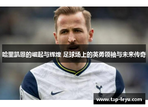 哈里凯恩的崛起与辉煌 足球场上的英勇领袖与未来传奇