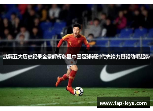 武磊五大历史纪录全景解析彰显中国足球新时代先锋力量驱动崛起势