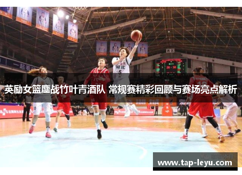 英励女篮鏖战竹叶青酒队 常规赛精彩回顾与赛场亮点解析