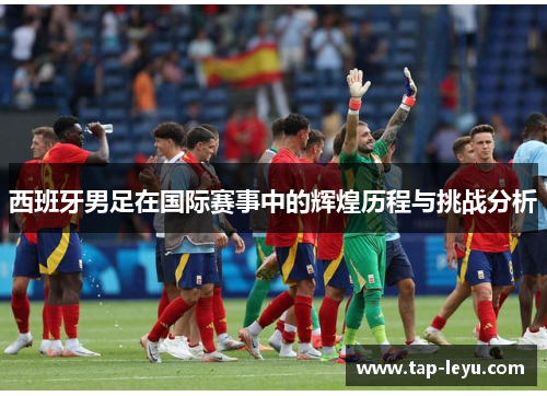 西班牙男足在国际赛事中的辉煌历程与挑战分析