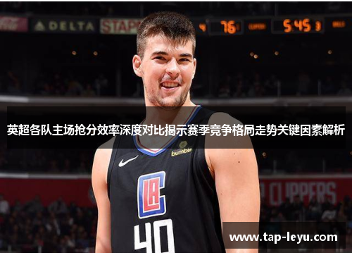 英超各队主场抢分效率深度对比揭示赛季竞争格局走势关键因素解析 英超各队主场抢分效率深度对比揭示赛季竞争格局走势关键因素解析