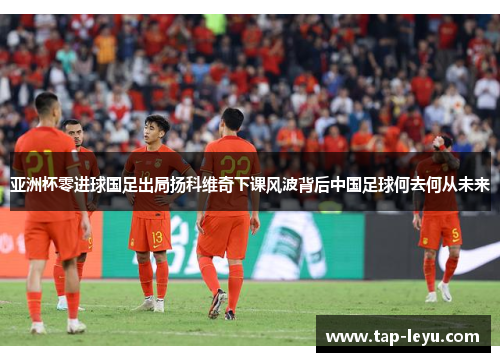 亚洲杯零进球国足出局扬科维奇下课风波背后中国足球何去何从未来 亚洲杯零进球国足出局扬科维奇下课风波背后中国足球何去何从未来