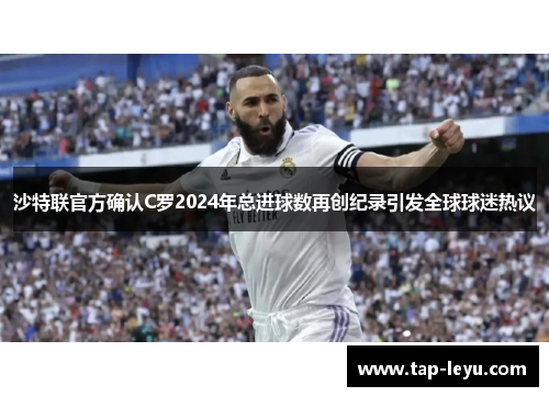 沙特联官方确认C罗2024年总进球数再创纪录引发全球球迷热议