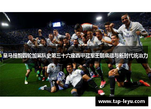 皇马提前四轮加冕队史第三十六座西甲冠军王朝底蕴与新时代统治力